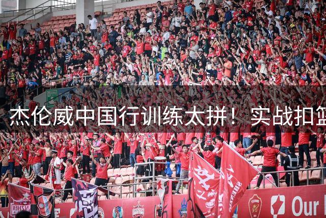 杰伦威中国行训练太拼！实战扣篮不断 偶遇高仿版SGA